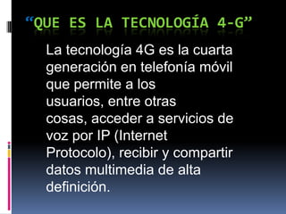 “QUE ES LA TECNOLOGÍA 4-G”
La tecnología 4G es la cuarta
generación en telefonía móvil
que permite a los
usuarios, entre otras
cosas, acceder a servicios de
voz por IP (Internet
Protocolo), recibir y compartir
datos multimedia de alta
definición.
 