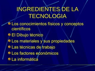INGREDIENTES DE LA
TECNOLOGIA
Los conocimientos físicos y conceptos
científicos
El Dibujo técnico
Los materiales y sus propiedades
Las técnicas de trabajo
Los factores económicos
La informática

 