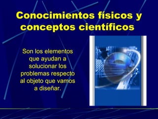 Conocimientos físicos y
conceptos científicos
Son los elementos
que ayudan a
solucionar los
problemas respecto
al objeto que vamos
a diseñar.

 
