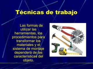 Técnicas de trabajo
Las formas de
utilizar las
herramientas, los
procedimientos para
transformar los
materiales y el
sistema de montaje
dependerá de las
características del
objeto.

 