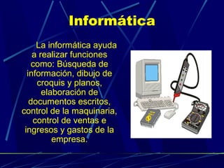 Informática
La informática ayuda
a realizar funciones
como: Búsqueda de
información, dibujo de
croquis y planos,
elaboración de
documentos escritos,
control de la maquinaria,
control de ventas e
ingresos y gastos de la
empresa.

 