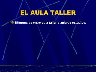 EL AULA TALLER
Diferencias entre aula taller y aula de estudios.

 