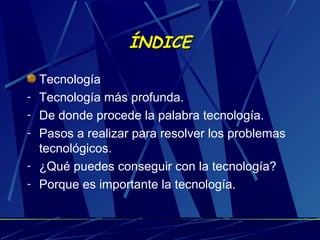 ÍNDICE
-

Tecnología
Tecnología más profunda.
De donde procede la palabra tecnología.
Pasos a realizar para resolver los problemas
tecnológicos.
¿Qué puedes conseguir con la tecnología?
Porque es importante la tecnología.

 