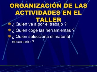 ORGANIZACIÓN DE LAS
ACTIVIDADES EN EL
TALLER
¿ Quien va a por el trabajo ?
¿ Quien coge las herramientas ?
¿ Quien selecciona el material
necesario ?

 