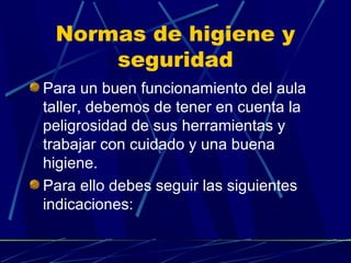 Normas de higiene y
seguridad
Para un buen funcionamiento del aula
taller, debemos de tener en cuenta la
peligrosidad de sus herramientas y
trabajar con cuidado y una buena
higiene.
Para ello debes seguir las siguientes
indicaciones:

 