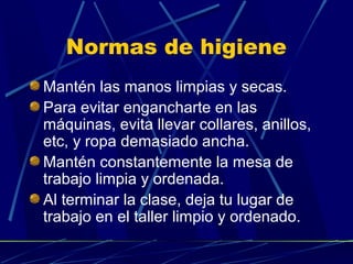 Normas de higiene
Mantén las manos limpias y secas.
Para evitar engancharte en las
máquinas, evita llevar collares, anillos,
etc, y ropa demasiado ancha.
Mantén constantemente la mesa de
trabajo limpia y ordenada.
Al terminar la clase, deja tu lugar de
trabajo en el taller limpio y ordenado.

 