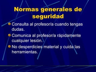Normas generales de
seguridad
Consulta al profesor/a cuando tengas
dudas.
Comunica al profesor/a rápidamente
cualquier lesión.
No desperdicies material y cuida las
herramientas.

 