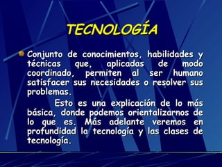 TECNOLOGÍA
Conjunto de conocimientos, habilidades y
técnicas
que,
aplicadas
de
modo
coordinado, permiten al ser humano
satisfacer sus necesidades o resolver sus
problemas.
Esto es una explicación de lo más
básica, donde podemos orientalizarnos de
lo que es. Más adelante veremos en
profundidad la tecnología y las clases de
tecnología.

 