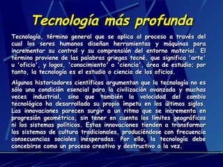 Tecnología más profunda
Tecnología, término general que se aplica al proceso a través del
cual los seres humanos diseñan herramientas y máquinas para
incrementar su control y su comprensión del entorno material. El
término proviene de las palabras griegas tecné, que significa 'arte'
u 'oficio', y logos, 'conocimiento' o 'ciencia', área de estudio; por
tanto, la tecnología es el estudio o ciencia de los oficios.
Algunos historiadores científicos argumentan que la tecnología no es
sólo una condición esencial para la civilización avanzada y muchas
veces industrial, sino que también la velocidad del cambio
tecnológico ha desarrollado su propio ímpetu en los últimos siglos.
Las innovaciones parecen surgir a un ritmo que se incrementa en
progresión geométrica, sin tener en cuenta los límites geográficos
ni los sistemas políticos. Estas innovaciones tienden a transformar
los sistemas de cultura tradicionales, produciéndose con frecuencia
consecuencias sociales inesperadas. Por ello, la tecnología debe
concebirse como un proceso creativo y destructivo a la vez.

 