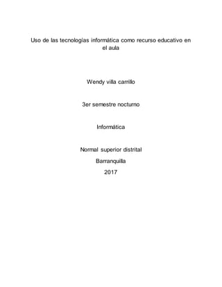 Uso de las tecnologías informática como recurso educativo en
el aula
Wendy villa carrillo
3er semestre nocturno
Informática
Normal superior distrital
Barranquilla
2017
 