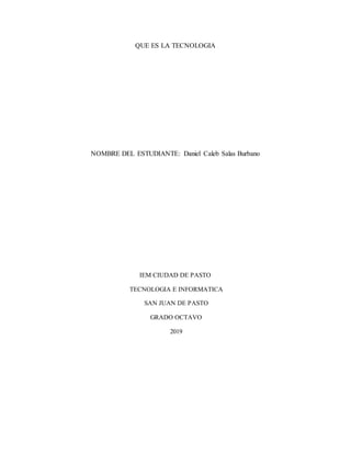 QUE ES LA TECNOLOGIA
NOMBRE DEL ESTUDIANTE: Daniel Caleb Salas Burbano
IEM CIUDAD DE PASTO
TECNOLOGIA E INFORMATICA
SAN JUAN DE PASTO
GRADO OCTAVO
2019
 