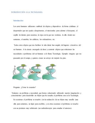 INTRODUCCIÓN A LA TECNOLOGÍA
Introducción
Los seres humanos utilizamos multitud de objetos y dispositivos de forma cotidiana: el
despertador que nos ayuda a despertarnos, el microondas para calentar el desayuno, el
cepillo de dientes para asearnos, la ropa con la que nos vestimos, la silla donde nos
sentamos, el autobús, los edificios, los ordenadores, etc.
Todos estos objetos que nos facilitan la vida diaria han surgido del ingenio e inventiva del
ser humano. A la ciencia encargada de idear y construir objetos que solucionan las
necesidades o problemas del ser humano se le llama Tecnología. Ejemplo: imagina que vas
paseando por el campo, y quieres cruzar un arroyo sin mojarte los pies.
Pregunta: ¿Cómo lo cruzarías?
Teníamos un problema o necesidad, que hemos solucionado utilizando nuestra imaginación y
conocimientos para desarrollar un objeto que ha resuelto el problema esto es la Tecnología.
En ocasiones el problema se resuelve con la realización de un objeto muy sencillo (una
silla para sentarnos, un lápiz para escribir), y en otras ocasiones el problema se resuelve
con un producto muy sofisticado (un radiotelescopio para estudiar el universo).
 