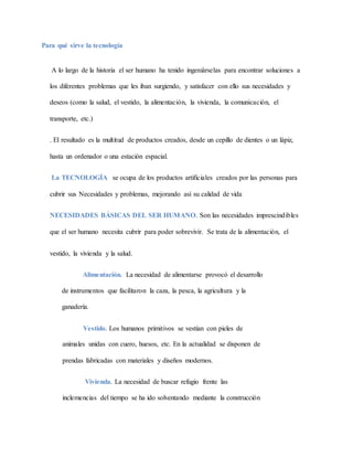 Para qué sirve la tecnología
A lo largo de la historia el ser humano ha tenido ingeniárselas para encontrar soluciones a
los diferentes problemas que les iban surgiendo, y satisfacer con ello sus necesidades y
deseos (como la salud, el vestido, la alimentación, la vivienda, la comunicación, el
transporte, etc.)
. El resultado es la multitud de productos creados, desde un cepillo de dientes o un lápiz,
hasta un ordenador o una estación espacial.
La TECNOLOGÍA se ocupa de los productos artificiales creados por las personas para
cubrir sus Necesidades y problemas, mejorando así su calidad de vida
NECESIDADES BÁSICAS DEL SER HUMANO. Son las necesidades imprescindibles
que el ser humano necesita cubrir para poder sobrevivir. Se trata de la alimentación, el
vestido, la vivienda y la salud.
Alimentación. La necesidad de alimentarse provocó el desarrollo
de instrumentos que facilitaron la caza, la pesca, la agricultura y la
ganadería.
Vestido. Los humanos primitivos se vestían con pieles de
animales unidas con cuero, huesos, etc. En la actualidad se disponen de
prendas fabricadas con materiales y diseños modernos.
Vivienda. La necesidad de buscar refugio frente las
inclemencias del tiempo se ha ido solventando mediante la construcción
 