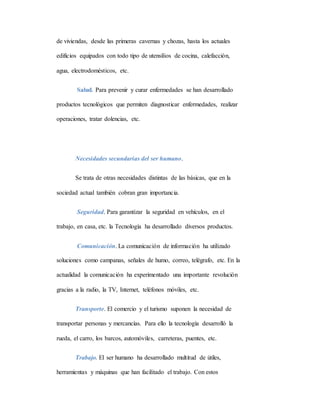 de viviendas, desde las primeras cavernas y chozas, hasta los actuales
edificios equipados con todo tipo de utensilios de cocina, calefacción,
agua, electrodomésticos, etc.
Salud. Para prevenir y curar enfermedades se han desarrollado
productos tecnológicos que permiten diagnosticar enfermedades, realizar
operaciones, tratar dolencias, etc.
Necesidades secundarias del ser humano.
Se trata de otras necesidades distintas de las básicas, que en la
sociedad actual también cobran gran importancia.
Seguridad. Para garantizar la seguridad en vehículos, en el
trabajo, en casa, etc. la Tecnología ha desarrollado diversos productos.
Comunicación. La comunicación de información ha utilizado
soluciones como campanas, señales de humo, correo, telégrafo, etc. En la
actualidad la comunicación ha experimentado una importante revolución
gracias a la radio, la TV, Internet, teléfonos móviles, etc.
Transporte. El comercio y el turismo suponen la necesidad de
transportar personas y mercancías. Para ello la tecnología desarrolló la
rueda, el carro, los barcos, automóviles, carreteras, puentes, etc.
Trabajo. El ser humano ha desarrollado multitud de útiles,
herramientas y máquinas que han facilitado el trabajo. Con estos
 