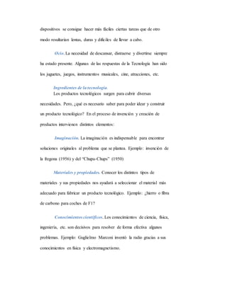dispositivos se consigue hacer más fáciles ciertas tareas que de otro
modo resultarían lentas, duras y difíciles de llevar a cabo.
Ocio. La necesidad de descansar, distraerse y divertirse siempre
ha estado presente. Algunas de las respuestas de la Tecnología han sido
los juguetes, juegos, instrumentos musicales, cine, atracciones, etc.
Ingredientes de la tecnología.
Los productos tecnológicos surgen para cubrir diversas
necesidades. Pero, ¿qué es necesario saber para poder idear y construir
un producto tecnológico? En el proceso de invención y creación de
productos intervienen distintos elementos:
Imaginación. La imaginación es indispensable para encontrar
soluciones originales al problema que se plantea. Ejemplo: invención de
la fregona (1956) y del “Chupa-Chups” (1950)
Materiales y propiedades. Conocer los distintos tipos de
materiales y sus propiedades nos ayudará a seleccionar el material más
adecuado para fabricar un producto tecnológico. Ejemplo: ¿hierro o fibra
de carbono para coches de F1?
Conocimientos científicos. Los conocimientos de ciencia, física,
ingeniería, etc. son decisivos para resolver de forma efectiva algunos
problemas. Ejemplo: Guglielmo Marconi inventó la radio gracias a sus
conocimientos en física y electromagnetismo.
 
