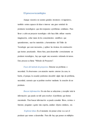El proceso tecnológico
Aunque nosotros no seamos grandes inventores ni ingenieros,
también somos capaces de idear o innovar una gran variedad de
productos tecnológicos que den respuesta a problemas cotidianos. Para
llevar a cabo un proyecto tecnológico sólo hace falta utilizar nuestra
imaginación, echar mano de los conocimientos científicos que
aprenderemos, usar los materiales y herramientas del Taller de
Tecnología que sean necesarios, y aplicar las técnicas de construcción
que iremos practicando. Ahora bien, para desarrollar correctamente un
producto tecnológico, hay que seguir una secuencia ordenada de tareas.
Este proceso se llama “Método de Proyectos”.
Fases del método de proyectos. Detectar un problema o
necesidad. Si observamos con atención nuestro entorno (tu casa, tu
barrio, el parque, la escuela) podremos descubrir algún tipo de problema,
necesidad, carencia que se podrían resolver mediante la creación de un
producto.
Buscar información. En esta fase se selecciona y recopila toda la
información que pueda ser útil para resolver el problema que hemos
encontrado. Para buscar información se puede consultar libros, revistas o
Internet, preguntar a gente más experta, analizar objetos similares, etc.
Explorar ideas. Es el momento de pensar cómo va a ser el
producto que vamos a desarrollar. Para ello hay que pensar en múltiples
 