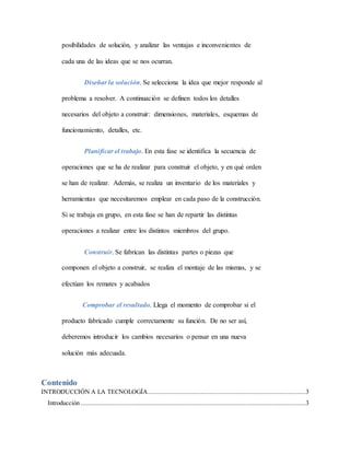 posibilidades de solución, y analizar las ventajas e inconvenientes de
cada una de las ideas que se nos ocurran.
Diseñar la solución. Se selecciona la idea que mejor responde al
problema a resolver. A continuación se definen todos los detalles
necesarios del objeto a construir: dimensiones, materiales, esquemas de
funcionamiento, detalles, etc.
Planificar el trabajo. En esta fase se identifica la secuencia de
operaciones que se ha de realizar para construir el objeto, y en qué orden
se han de realizar. Además, se realiza un inventario de los materiales y
herramientas que necesitaremos emplear en cada paso de la construcción.
Si se trabaja en grupo, en esta fase se han de repartir las distintas
operaciones a realizar entre los distintos miembros del grupo.
Construir. Se fabrican las distintas partes o piezas que
componen el objeto a construir, se realiza el montaje de las mismas, y se
efectúan los remates y acabados
Comprobar el resultado. Llega el momento de comprobar si el
producto fabricado cumple correctamente su función. De no ser así,
deberemos introducir los cambios necesarios o pensar en una nueva
solución más adecuada.
Contenido
INTRODUCCIÓN A LA TECNOLOGÍA............................................................................................3
Introducción ...................................................................................................................................3
 