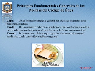 Principios Fundamentales Generales de las Normas del Código de ÉticaCapI:       De las normas o deberes a cumplir por todos los miembros de la comunidad unefista.Cap II:      De las normas o deberes a cumplir por el personal académico de la universidad nacional experimental politécnica de la fuerza armada nacional Título I:    De las normas o deberes que rigen las relaciones del personal académico con la comunidad unefista en general “UNEFA”