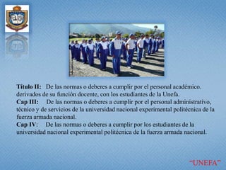 Título II:   De las normas o deberes a cumplir por el personal académico. derivados de su función docente, con los estudiantes de la Unefa. Cap III:     De las normas o deberes a cumplir por el personal administrativo, técnico y de servicios de la universidad nacional experimental politécnica de la fuerza armada nacional. Cap IV:     De las normas o deberes a cumplir por los estudiantes de la universidad nacional experimental politécnica de la fuerza armada nacional. “UNEFA”