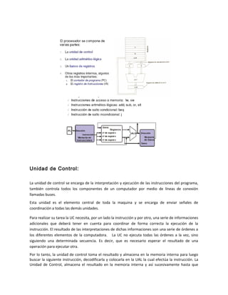 Unidad de Control: 
La unidad de control se encarga de la interpretación y ejecución de las instrucciones del programa, 
también controla todos los componentes de un computador por medio de líneas de conexión 
llamadas buses. 
Esta unidad es el elemento central de toda la maquina y se encarga de enviar señales de 
coordinación a todas las demás unidades. 
Para realizar su tarea la UC necesita, por un lado la instrucción y por otro, una serie de informaciones 
adicionales que deberá tener en cuenta para coordinar de forma correcta la ejecución de la 
instrucción. El resultado de las interpretaciones de dichas informaciones son una serie de órdenes a 
los diferentes elementos de la computadora. La UC no ejecuta todas las órdenes a la vez, sino 
siguiendo una determinada secuencia. Es decir, que es necesario esperar el resultado de una 
operación para ejecutar otra. 
Por lo tanto, la unidad de control toma el resultado y almacena en la memoria interna para luego 
buscar la siguiente instrucción, decodificarla y colocarla en la UAL la cual efectúa la instrucción. La 
Unidad de Control, almacena el resultado en la memoria interna y así sucesivamente hasta que 
 