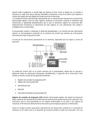 ejecuta todo el programa, o sucede algo que detiene el ciclo. Como se puede ver, se realizan 4 
funciones en cada ciclo, Busca, Ejecuta, Decodifica y Almacena, a esto se lo llama ciclo maquina y 
cuanto más rápido sea más rápida será la ejecución de la instrucción. 
La Unidad de Control está formada, básicamente por un elemento que interpreta las instrucciones 
denominado registro. Unos de estos registros almacena la instrucción mientras el intérprete está 
traduciendo su significado (decodificador), por lo que se denomina registro de instrucción (RI). 
Posteriormente transforma la información de este registro en una información más amplia e 
inteligible para el secuenciador. 
El secuenciador analiza e interpreta la salida del decodificador, y en función de esta información 
ejecuta un microprograma contenido en la memoria de control que produce las instrucciones 
necesarias para que se ejecute la acción. 
El resto de las instrucciones permanecen en la memoria, esperando que les toque su turno de 
ejecución. 
La unidad de control (UC) es el centro nervioso de la computadora; desde ella se controla y 
gobiernan todas las operaciones (búsqueda, decodificación, y ejecución de la instrucción). Para 
realizar su función, consta de los siguientes elementos: 
· Registro de contador de programas (CP) 
· Registro de Instrucciones (RI) 
· Decodificador (D) 
· Reloj (R) 
· Generador de Señales o Secuenciador (S) 
Registro de contador de programas (CP).También denominado registro de control de Secuencia 
(RCS), contiene permanentemente la dirección de memoria de la próxima instrucción a ejecutar. Si la 
instrucción que se está ejecutando en un instante determinado es de salto o de ruptura de 
secuencia, el CP tomará la dirección de la instrucción que se tenga que ejecutar a continuación. 
Como ya se dijo el primer paso para la ejecución de una instrucción, consiste en ir a buscarla en 
memoria, el CP indica cual es la dirección de memoria donde se halla esa instrucción. Una vez 
 