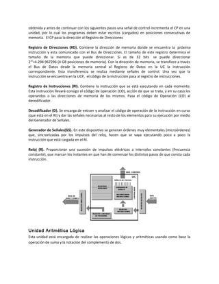 obtenida y antes de continuar con los siguientes pasos una señal de control incrementa el CP en una 
unidad, por lo cual los programas deben estar escritos (cargados) en posiciones consecutivas de 
memoria. El CP pasa la dirección al Registro de Direcciones 
Registro de Direcciones (RD). Contiene la dirección de memoria donde se encuentra la próxima 
instrucción y esta comunicado con el Bus de Direcciones. El tamaño de este registro determina el 
tamaño de la memoria que puede direccionar. Si es de 32 bits se puede direccionar 
232=4.294.967296 (4 GB posiciones de memoria). Con la dirección de memoria, se transfiere a través 
el Bus de Datos desde la memoria central al Registro de Datos en la UC la instrucción 
correspondiente. Esta transferencia se realiza mediante señales de control. Una vez que la 
instrucción se encuentra en la UCP, el código de la instrucción pasa al registro de instrucciones. 
Registro de Instrucciones (RI). Contiene la instrucción que se está ejecutando en cada momento. 
Esta instrucción llevará consigo el código de operación (CO), acción de que se trata, y en su caso los 
operandos o las direcciones de memoria de los mismos. Pasa el código de Operación (CO) al 
decodificador. 
Decodificador (D). Se encarga de extraer y analizar el código de operación de la instrucción en curso 
(que está en el RI) y dar las señales necesarias al resto de los elementos para su ejecución por medio 
del Generador de Señales. 
Generador de Señales(GS). En este dispositivo se generan órdenes muy elementales (microórdenes) 
que, sincronizadas por los impulsos del reloj, hacen que se vaya ejecutando poco a poco la 
instrucción que está cargada en el RI. 
Reloj (R). Proporcionar una sucesión de impulsos eléctricos a intervalos constantes (frecuencia 
constante), que marcan los instantes en que han de comenzar los distintos pasos de que consta cada 
instrucción. 
Unidad Aritmética Lógica 
Esta unidad está encargada de realizar las operaciones lógicas y aritméticas usando como base la 
operación de suma y la notación del complemento de dos. 
 