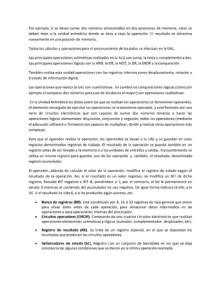 Por ejemplo, si se desea sumar dos números almacenados en dos posiciones de memoria, estos se 
deben traer a la unidad aritmética donde se lleva a cavo la operación. El resultado se almacena 
nuevamente en una posición de memoria. 
Todos los cálculos y operaciones para el procesamiento de los datos se efectúan en la UAL. 
Las principales operaciones aritméticas realizadas en la ALU son suma, la resta y complemento a dos. 
Las principales operaciones lógicas son la AND, la OR, la NOT, la OR, la EXOR y la comparación. 
También realiza esta unidad operaciones con los registros internos como desplazamiento, rotación y 
traslado de información digital. 
Las operaciones que realiza la UAL son cuantitativas. En cambio las comparaciones lógicas (como por 
ejemplo el comparar dos números para cual de los dos es el mayor) son operaciones cualitativas. 
En la Unidad Aritmética los datos sobre los que se realizan las operaciones se denominan operandos. 
Al elemento encargado de ejecutar las operaciones se le denomina operador, y está formado por una 
serie de circuitos electrónicos que son capaces de sumar dos números binarios o hacer las 
operaciones lógicas elementales: disyunción, conjunción y negación; todos los operadores (mediante 
el adecuado software o firmware) son capaces de multiplicar, dividir y realizar otras operaciones más 
complejas. 
Para que el operador realice la operación, los operandos se llevan a la UAL y se guardan en unos 
registros denominados registros de trabajo. El resultado de la operación se guarda también en un 
registro antes de ser llevado a la memoria o a las unidades de entradas y salidas. Frecuentemente se 
utiliza un mismo registro para guardar uno de los operando y, también, el resultado, denominado 
registro acumulador. 
El operador, además de calcular el valor de la operación, modifica el registro de estado según el 
resultado de la operación. Así, si el resultado es un valor negativo, se modifica un BIT de dicho 
registro, llamado BIT negativo o BIT N, poniéndose a 1; por el contrario, el bit N permanecerá en 
estado 0 mientras el contenido del acumulador no sea negativo. De igual forma indicara la UAL a la 
UC si el resultado ha sido 0, o si ha producido algún acarreo, etc. 
· Banco de registros (BR). Está constituido por 8, 16 ó 32 registros de tipo general que sirven 
para situar dates antes de cada operación, para almacenar datos intermedios en las 
operaciones y para operaciones internas del procesador. 
· Circuitos operadores (CIROP). Compuesto de uno o varios circuitos electrónicos que realizan 
operaciones elementales aritméticas y lógicas (sumador, complementador, desplazador, etc). 
· Registro de resultado (RR). Se trata de un registro especial, en el que se depositan los 
resultados que producen los circuitos operadores. 
· Señalizadores de estado (SE). Registro con un conjunto de biestables en los que se deja 
constancia de algunas condiciones que se dieron en la última operación realizada. 
 