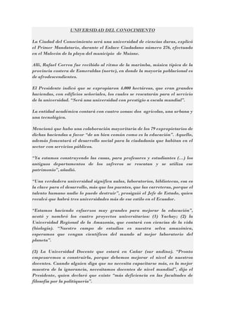 UNIVERSIDAD DEL CONOCIMIENTO
La Ciudad del Conocimiento será una universidad de ciencias duras, explicó
el Primer Mandatario, durante el Enlace Ciudadano número 276, efectuado
en el Malecón de la playa del municipio de Muisne.
Allí, Rafael Correa fue recibido al ritmo de la marimba, música típica de la
provincia costera de Esmeraldas (norte), en donde la mayoría poblacional es
de afrodescendientes.
El Presidente indicó que se expropiaron 4.000 hectáreas, que eran grandes
haciendas, con edificios señoriales, los cuales se rescatarán para el servicio
de la universidad. “Será una universidad con prestigio a escala mundial”.
La entidad académica contará con cuatro zonas: dos agrícolas, una urbana y
una tecnológica.
Mencionó que hubo una colaboración mayoritaria de los 79 expropietarios de
dichas haciendas a favor “de un bien común como es la educación”. Aquello,
además fomentará el desarrollo social para la ciudadanía que habitan en el
sector con servicios públicos.
“Ya estamos construyendo las casas, para profesores y estudiantes (…) los
antiguos departamentos de los zafreros se rescatan y se utiliza ese
patrimonio”, añadió.
“Una verdadera universidad significa aulas, laboratorios, bibliotecas, esa es
la clave para el desarrollo, más que los puentes, que las carreteras, porque el
talento humano nadie lo puede destruir”, prosiguió el Jefe de Estado, quien
recalcó que habrá tres universidades más de ese estilo en el Ecuador.
“Estamos haciendo esfuerzos muy grandes para mejorar la educación”,
acotó y nombró los cuatro proyectos universitarios: (1) Yachay; (2) la
Universidad Regional de la Amazonia, que contará con ciencias de la vida
(biología). “Nuestro campo de estudios es nuestra selva amazónica,
esperamos que vengan científicos del mundo al mejor laboratorio del
planeta”.
(3) La Universidad Docente que estará en Cañar (sur andino). “Pronto
empezaremos a construirla, porque debemos mejorar el nivel de nuestros
docentes. Cuando alguien diga que no necesita capacitarse más, es la mejor
muestra de la ignorancia, necesitamos docentes de nivel mundial”, dijo el
Presidente, quien declaró que existe “más deficiencia en las facultades de
filosofía por la politiquería”.

 