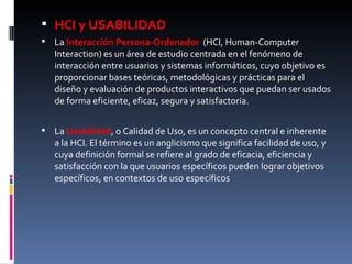 HCI y USABILIDAD La  Interacción Persona-Ordenador  (HCI, Human-Computer Interaction) es un área de estudio centrada en el fenómeno de interacción entre usuarios y sistemas informáticos, cuyo objetivo es proporcionar bases teóricas, metodológicas y prácticas para el diseño y evaluación de productos interactivos que puedan ser usados de forma eficiente, eficaz, segura y satisfactoria.  La  Usabilidad , o Calidad de Uso, es un concepto central e inherente a la HCI. El término es un anglicismo que significa facilidad de uso, y cuya definición formal se refiere al grado de eficacia, eficiencia y satisfacción con la que usuarios específicos pueden lograr objetivos específicos, en contextos de uso específicos 
