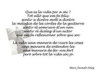 Que es la vida per a mi ?Tot allò que em fa feliçsentir a dintre molt a dintrela melodia de les cordes de la guitarrasentir el somriure d’un nensentir el diàleg d’un actorque em fa reflexionar sobre qui socLa vida una manera de viure les cosesuna manera de entendre-lesuna manera de fer-nos fort però sobre tot la vida soc jo.Mari Jurado Páez