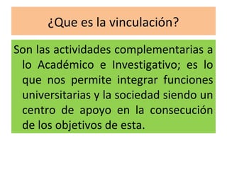 ¿Que es la vinculación?
Son las actividades complementarias a
 lo Académico e Investigativo; es lo
 que nos permite integrar funciones
 universitarias y la sociedad siendo un
 centro de apoyo en la consecución
 de los objetivos de esta.
 