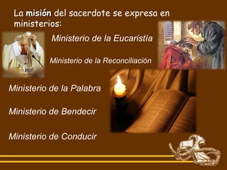 La misión del sacerdote se expresa en
 ministerios:
           Ministerio de la Eucaristía

          Ministerio de la Reconciliación


Ministerio de la Palabra

Ministerio de Bendecir

Ministerio de Conducir
 
