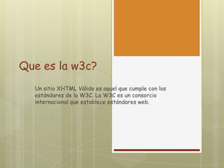 Que es la w3c?
Un sitio XHTML Válido es aquel que cumple con los
estándares de la W3C. La W3C es un consorcio
internacional que establece estándares web.

 