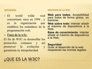 DEFINICIÓN:

OBJETIVOS DE LA W3C

El
world
wilde
wed
consortium: nace en 1994 , y
es la organización que
establece los estándares de la
programación web.
 Fines de la w3c:
El fin de W3C es desarrollar los
protocolos comunes y así
promover la evolución y
garantizan su interpolaridad

Web para todos: Accesibilidad
para todos de forma global, sin
barreras .
Web sobre todo: intentar añadir
el máximo de dispositivos a la
Web.
Base de conocimiento: intentar
añadir el máximo de dispositivos
a la Web.



¿QUE ES LA W3C?

Seguridad:
Guiar al desarrollo de la web
respetando las normas legales.

 
