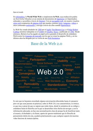 Que es la web En informática, la World Wide Web o simplemente la Web, cuya traducción podría ser Red Global Mundial, es un sistema de documentos de hipertexto y/o hipermedios enlazados y accesibles a través de Internet. Con un navegador web, un usuario visualiza sitios web compuestos de páginas web que pueden contener texto, imágenes, vídeos u otros contenidos multimedia, y navega a través de ellas usando hiperenlaces. La Web fue creada alrededor de 1989 por el inglés Tim Berners-Lee y el belga Robert Cailliau mientras trabajaban en el CERN en Ginebra, Suiza, y publicado en 1992. Desde entonces, Berners-Lee ha jugado un papel activo guiando el desarrollo de estándares Web (como los lenguajes de marcado con los que se crean las páginas Web), y en los últimos años ha abogado por su visión de una Web Semántica. Base de la Web 2.0 Es raro que no hayamos escuchado alguna conversación (discutidas hasta el cansancio pero sin que sean puestas en práctica), sobre la Web 2.0 y sus características, lo irónico, es que muy a pesar de que se supone que están claras, desde la semántica de su código y estándares hasta la filosofía con la que se desarrollan sitios fáciles de navegar y con la información adecuada, no hay una racionalización clara de porque ha de beneficiar tanto al usuario, al diseñador y al cliente, aparte de ignorar totalmente que la filosofía de pensamiento detrás de esta, ayudaría prácticamente a que cualquier aspecto de nuestras vidas funcione de manera óptima. Seguir de cerca el desarrollo de la web, así como de las diferentes plataformas y la producción de software, delataría siempre que hay diseño detrás. Las características de un buen diseño son la optimización de recursos, la estandarización de lenguajes, signos, tipografías, mensajes, símbolos. La mejor experiencia del usuario ha estado presente desde años atrás en los mejores materiales didácticos, los manuales, en los diseños industriales. La tecnología no solo ha estado versión beta en software, sino en los mismos objetos de uso cotidiano, los fabricantes han experimentado cientos de veces con los consumidores en un sin número de productos. Es por eso que la Web 2.0: * No es una moda. * No son gradientes hermosos. * No son solo plantillas para sitios. * No son cientos de recursos que pueden confundir o complicar el proceso de diseño, sino por el contrario la simplificación de los mismos. Otro papel interesante dentro del diseño y la estandarización lo ha tenido Apple, quienes finalmente han establecido gran parte de lo que ahora percibimos como Web 2.0, desde la base del código, hasta establecer aspectos tan sencillos como donde y cómo debe ir un botón, un cuadro de diálogo, que orden, la experiencia del usuario y la misma estética, la cual iniciaron ellos. ¿Pero qué hay detrás de los sistemas operativos?… diseño, una vez más, el cual finalmente ha llegado para mejorar nuestras vidas. La Web 2.0 es incomprendida en gran parte por los mitos que se han creado, gracias a la misma proliferación de personas que aprenden a imitar los procesos pero no los entienden, usando standares a medias. De esto hay síntomas claros en la red: * Sitios que tienen una hermosa plantilla que cumple con standares y es fácil de entender pero su contenido es confuso y desordenado porque el autor solo la adquirió pero no la comprende. * Diseñadores o usuarios finales que abusan de todos los recursos existentes aplicando toda clase de scripts y funciones que en muchas ocasiones sobran, no saben identificar lo estrictamente necesario (parecido al anterior). * Desarolladores empeñados en usar la plataforma y lenguaje más “2.0” sin ningún plan de negocios (sitios que finalmente quiebran). Es fundamental que en un buen diseño exista la necesidad de un análisis y estrategia para saber si lo que haces es útil y necesario, mismo de la Web 2.0 * Redes sociales de fácil instalación (software) pero que delatan pereza en su experiencia de usuario e interfaz, una vez más sin modelo de negocios, que logran por los eventos (físicos), generar conexiones entre los usuarios, no por la naturaleza de la red misma. Las buenas redes sociales crecen en internet y como consecuencia generan reuniones físicas, no al revés. ej: flickr, facebook, twitter. * Sitios/Blogs sin formas de contacto ni descripciones del dueño o compañía. * Diseñadores o desarrolladores que entregan sistemas de publicación pero no orientan al cliente para estructurar adecuadamente el contenido ni saben comunicarle sin lenguaje técnico los beneficios. El eje de todos estos problemas es la ausencia de estructuración del pensamiento de diseño. La gente percibe al diseño como arte o como la estética final. El diseño no es el medio, es el proceso con el que se analiza y se organiza. El diseño no son adornos ni ilustraciones sino el uso adecuado de las herramientas, entre las cuales está la estética. Los diseñadores tampoco están confinados a ser gráficos o industriales, hay personas de diversas áreas con habilidades para analizar, sintetizar y plantear la mejor estrategia y la solución más simple. Aún cuando sabemos que las características de la Web 2.0 se resumen a la estandarización, participación, APis abiertas, semántica, accesibilidad, los blogs, las redes sociales, la convergencia de los medios y la usabilidad… detrás de todos estos conceptos, su forma responde a una función y esa, es la premisa básica del diseño. ★ Características más importantes De acuerdo a O'Reilly(2004), la web 2.0 tiene 7 Principios básicos: 1- La web como plataforma 2- Aprovechar la Inteligencia Colectiva 3- Gestión de Base de Datos como competencia básica 4- Fin del ciclo de actualizaciones de sofware 5- Modelos de programación ligera, fácil plantillado 6- Soft no limitado a un solo dispositivo 7- Experiencias enriquecedoras del usuario 1. La web como plataforma Todas las herramientas de la web 2.0 están basadas en que tanto el sofware como la información (los documentos)están alojados en internet y no en el disco rígido de la PC del usuario. Lo que implica un paso del modelo Desktop al Modelo Webtop. Nace entonces el concepto de web participativa, donde hay un usuario que deja de ser netamente consumidor para convertirse en proveedor de contenidos y estos contenidos se alojan ya no e forma privada sino que quedan en bases de datos que son compartidas entre varios usarios (Ej. You Tube, Slide Share, Flickr). 2. Aprovechar la Inteligencia Colectiva (Texto en preparación, continuaré detallando cada una de las características en los próximos días) 3. La web para todos Una de las características más importantes es que hablar de Web 2.0 no es hablar de un producto ni de un cableado, sino es hablar de un concepto. Como plantean diversos autores (citados más arriba), la estándarización en las comunicaciones a través de lenguajes de etiquetas (HTML, XML) permite compartir todo tipo de documentos (texto, audio, imágenes, planillas, etc.) y navegar con los mismos mediante 
casi
 cualquier navegador. La universalización en el acceso a los medios tecnológicos 
exige
 nuevas herramientas de colaboración al alcance de todos. La Web 2.0 permite, mediante mecanismos muy simples que cualquier individuo pueda publicar. Esto mismo 
democratiza
 el uso de internet al ampliar las posibilidades de sólo lectura. diferencias Web 1.0    Aplicaciones de Internet – Todo el mundo puede accesarWeb 2.0    Contenido generado por el usuario – Todo el mundo puede publicarWeb 3.0    Plataformas – Todo el mundo puede innovar Web 1.0 - Personas conectándose a la Web* Web 2.0 - Personas conectándose a personas - redes sociales, wikis, colaboración, posibilidad de compartir.* Web 3.0 - Aplicaciones web conectándose a aplicaciones web, a fin de enriquecer la experiencia de las personas, a esto agrega: estado de conciencia del contexto en la Web Geoespacial, autonomía respecto del navegador y construcción de la Web Semántica. 