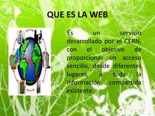 QUE ES LA WEB     Es un servicio desarrollado por el CERN, con el objetivo de proporcionar un acceso sencillo, desde diferentes lugares, a toda la información compartida existente.  