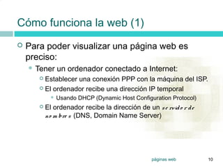 0




    Cómo funciona la web (1)
       Para poder visualizar una página web es
        preciso:
         Tener      un ordenador conectado a Internet:
            Establecer una conexión PPP con la máquina del ISP.
            El ordenador recibe una dirección IP temporal

                    Usando DHCP (Dynamic Host Configuration Protocol)
              El ordenador recibe la dirección de un s e rvid o r d e
               no m bre s (DNS, Domain Name Server)




                                                      páginas web        10
 