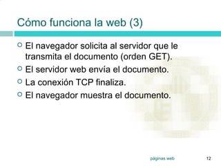 2




    Cómo funciona la web (3)
       El navegador solicita al servidor que le
        transmita el documento (orden GET).
       El servidor web envía el documento.
       La conexión TCP finaliza.
       El navegador muestra el documento.




                                        páginas web   12
 