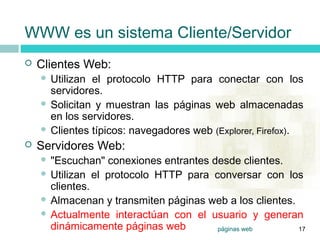 7




    WWW es un sistema Cliente/Servidor
       Clientes Web:
         Utilizan el protocolo HTTP para conectar con los
          servidores.
         Solicitan y muestran las páginas web almacenadas
          en los servidores.
         Clientes típicos: navegadores web (Explorer, Firefox).

       Servidores Web:
         "Escuchan" conexiones entrantes desde clientes.
         Utilizan el protocolo HTTP para conversar con los
          clientes.
         Almacenan y transmiten páginas web a los clientes.
         Actualmente interactúan con el usuario y generan
          dinámicamente páginas web        páginas web       17
 