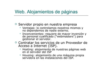 Web. Alojamientos de páginas

   Servidor propio en nuestra empresa
       Ventajas: lo controlamos nosotros mismos y
        no dependemos de nadie externo.
       Inconvenientes: requiere de mayor inversión y
        de personal cualificado ("webmasters") para
        gestionar el servidor.
   Contratar los servicios de un Proveedor de
    Acceso a Internet (ISP).
       Hosting: alojamiento de nuestras páginas web
        en el servidor del ISP
       Housing: alojamiento de una máquina propia
        servidora en las instalaciones del ISP.
 