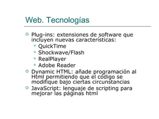 Web. Tecnologías
   Plug-ins: extensiones de software que
    incluyen nuevas características:
      QuickTime
      Shockwave/Flash
      RealPlayer
      Adobe Reader
   Dynamic HTML: añade programación al
    Html permitiendo que el código se
    modifique bajo ciertas circunstancias
   JavaScript: lenguaje de scripting para
    mejorar las páginas html
 