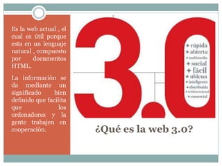 Es la web actual , el
cual es útil porque
esta en un lenguaje
natural , compuesto
por     documentos
HTML.
La información se
da mediante un
significado     bien
definido que facilita
que               los
ordenadores y la
gente trabajen en
cooperación.            ¿Qué es la web 3.0?
 