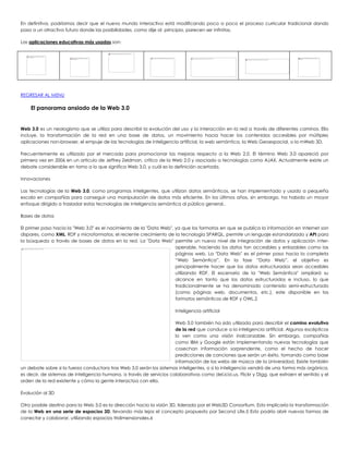 En definitiva, podríamos decir que el nuevo mundo interactivo está modificando poco a poco el proceso curricular tradicional dando
paso a un atractivo futuro donde las posibilidades, como dije al principio, parecen ser infinitas.
Las aplicaciones educativas más usadas son:
REGRESAR AL MENU
El panorama ansiado de la Web 3.0
Web 3.0 es un neologismo que se utiliza para describir la evolución del uso y la interacción en la red a través de diferentes caminos. Ello
incluye, la transformación de la red en una base de datos, un movimiento hacia hacer los contenidos accesibles por múltiples
aplicaciones non-browser, el empuje de las tecnologías de inteligencia artificial, la web semántica, la Web Geoespacial, o la mWeb 3D.
Frecuentemente es utilizado por el mercado para promocionar las mejoras respecto a la Web 2.0. El término Web 3.0 apareció por
primera vez en 2006 en un artículo de Jeffrey Zeldman, crítico de la Web 2.0 y asociado a tecnologías como AJAX. Actualmente existe un
debate considerable en torno a lo que significa Web 3.0, y cuál es la definición acertada.
Innovaciones
Las tecnologías de la Web 3.0, como programas inteligentes, que utilizan datos semánticos, se han implementado y usado a pequeña
escala en compañías para conseguir una manipulación de datos más eficiente. En los últimos años, sin embargo, ha habido un mayor
enfoque dirigido a trasladar estas tecnologías de inteligencia semántica al público general..
Bases de datos
El primer paso hacia la "Web 3.0" es el nacimiento de la "Data Web", ya que los formatos en que se publica la información en Internet son
dispares, como XML, RDF y microformatos; el reciente crecimiento de la tecnología SPARQL, permite un lenguaje estandarizado y API para
la búsqueda a través de bases de datos en la red. La "Data Web" permite un nuevo nivel de integración de datos y aplicación inter-
operable, haciendo los datos tan accesibles y enlazables como las
páginas web. La "Data Web" es el primer paso hacia la completa
“Web Semántica”. En la fase “Data Web”, el objetivo es
principalmente hacer que los datos estructurados sean accesibles
utilizando RDF. El escenario de la "Web Semántica" ampliará su
alcance en tanto que los datos estructurados e incluso, lo que
tradicionalmente se ha denominado contenido semi-estructurado
(como páginas web, documentos, etc.), este disponible en los
formatos semánticos de RDF y OWL.2
Inteligencia artificial
Web 3.0 también ha sido utilizada para describir el camino evolutivo
de la red que conduce a la inteligencia artificial. Algunos escépticos
lo ven como una visión inalcanzable. Sin embargo, compañías
como IBM y Google están implementando nuevas tecnologías que
cosechan información sorprendente, como el hecho de hacer
predicciones de canciones que serán un éxito, tomando como base
información de las webs de música de la Universidad. Existe también
un debate sobre si la fuerza conductora tras Web 3.0 serán los sistemas inteligentes, o si la inteligencia vendrá de una forma más orgánica,
es decir, de sistemas de inteligencia humana, a través de servicios colaborativos como del.icio.us, Flickr y Digg, que extraen el sentido y el
orden de la red existente y cómo la gente interactúa con ella.
Evolución al 3D
Otro posible destino para la Web 3.0 es la dirección hacia la visión 3D, liderada por el Web3D Consortium. Esto implicaría la transformación
de la Web en una serie de espacios 3D, llevando más lejos el concepto propuesto por Second Life.5 Esto podría abrir nuevas formas de
conectar y colaborar, utilizando espacios tridimensionales.6
 