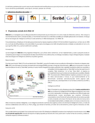 En definitiva, podríamos decir que el nuevo mundo interactivo está modificando poco a poco el proceso curricular tradicional dando paso a un atractivo 
futuro donde las posibilidades, como dije al principio, parecen ser infinitas. 
Las aplicaciones educativas más usadas son: 
Regresar al listado de topicos 
El panorama ansiado de la Web 3.0 
Web 3.0 es un neologismo que se utiliza para describir la evolución del uso y la interacción en la red a través de diferentes caminos . Ello incluye, la 
transformación de la red en una base de datos, un movimiento hacia hacer los contenidos accesibles por múltiples aplicaciones non-browser, el empuje 
de las tecnologías de inteligencia artificial, la web semántica, la Web Geoespacial, o la mWeb 3D. 
Frecuentemente es utilizado por el mercado para promocionar las mejoras respecto a la Web 2.0. El término Web 3.0 apareció po r primera vez en 2006 
en un artículo de Jeffrey Zeldman, crítico de la Web 2.0 y asociado a tecnologías como AJAX. Actualmente existe un debate considerable en torno a lo 
que significa Web 3.0, y cuál es la definición acertada. 
Innovaciones 
Las tecnologías de la Web 3.0, como programas inteligentes, que utilizan datos semánticos, se han implementado y usado a pequeña escala en 
compañías para conseguir una manipulación de datos más eficiente. En los últimos años, sin embargo, ha habido un mayor enfoque dirigido a trasladar 
estas tecnologías de inteligencia semántica al público general.. 
Bases de datos 
El primer paso hacia la "Web 3.0" es el nacimiento de la "Data Web", ya que los formatos en que se publica la información en Internet son dispares, como 
XML, RDF y microformatos; el reciente crecimiento de la tecnología SPARQL, permite un lenguaje estandarizado y API para la búsqueda a través de 
bases de datos en la red. La "Data Web" permite un nuevo nivel de integración de datos y aplicación inter -operable, haciendo los datos tan accesibles y 
enlazables como las páginas web. La "Data Web" es el primer paso hacia la 
completa “Web Semántica”. En la fase “Data Web”, el objetivo es 
principalmente hacer que los datos estructurados sean accesibles utilizando 
RDF. El escenario de la "Web Semántica" ampliará su alcance en tanto que 
los datos estructurados e incluso, lo que tradicionalmente se ha 
denominado contenido semi-estructurado (como páginas web, 
documentos, etc.), este disponible en los formatos semánticos de RDF y 
OWL.2 
Inteligencia artificial 
Web 3.0 también ha sido utilizada para describir el camino evolutivo de la 
red que conduce a la inteligencia artificial. Algunos escépticos lo ven como 
una visión inalcanzable. Sin embargo, compañías como IBM y Google están 
implementando nuevas tecnologías que cosechan información 
sorprendente, como el hecho de hacer predicciones de canciones que serán 
un éxito, tomando como base información de las webs de música de la 
Universidad. Existe también un debate sobre si la fuerza conductora tras 
Web 3.0 serán los sistemas inteligentes, o si la inteligencia vendrá de una forma más orgánica, es decir, de sistemas de inteligencia humana, a través de 
servicios colaborativos como del.icio.us, Flickr y Digg, que extraen el sentido y el orden de la red existente y cómo la gent e interactúa con ella. 
Evolución al 3D 
Otro posible destino para la Web 3.0 es la dirección hacia la visión 3D, liderada por el Web3D Consortium. Esto implicaría la transformación de la Web 
en una serie de espacios 3D, llevando más lejos el concepto propuesto por Second Life.5 Esto podría abrir nuevas formas de conectar y colaborar, 
utilizando espacios tridimensionales.6 
 