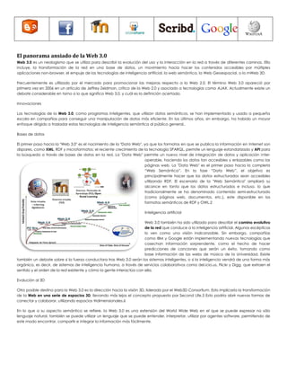 El panorama ansiado de la Web 3.0 
Web 3.0 es un neologismo que se utiliza para describir la evolución del uso y la interacción en la red a través de diferentes caminos. Ello incluye, la transformación de la red en una base de datos, un movimiento hacia hacer los contenidos accesibles por múltiples aplicaciones non-browser, el empuje de las tecnologías de inteligencia artificial, la web semántica, la Web Geoespacial, o la mWeb 3D. 
Frecuentemente es utilizado por el mercado para promocionar las mejoras respecto a la Web 2.0. El término Web 3.0 apareció por primera vez en 2006 en un artículo de Jeffrey Zeldman, crítico de la Web 2.0 y asociado a tecnologías como AJAX. Actualmente existe un debate considerable en torno a lo que significa Web 3.0, y cuál es la definición acertada. 
Innovaciones 
Las tecnologías de la Web 3.0, como programas inteligentes, que utilizan datos semánticos, se han implementado y usado a pequeña escala en compañías para conseguir una manipulación de datos más eficiente. En los últimos años, sin embargo, ha habido un mayor enfoque dirigido a trasladar estas tecnologías de inteligencia semántica al público general.. 
Bases de datos 
El primer paso hacia la "Web 3.0" es el nacimiento de la "Data Web", ya que los formatos en que se publica la información en Internet son dispares, como XML, RDF y microformatos; el reciente crecimiento de la tecnología SPARQL, permite un lenguaje estandarizado y API para la búsqueda a través de bases de datos en la red. La "Data Web" permite un nuevo nivel de integración de datos y aplicación inter- operable, haciendo los datos tan accesibles y enlazables como las páginas web. La "Data Web" es el primer paso hacia la completa “Web Semántica”. En la fase “Data Web”, el objetivo es principalmente hacer que los datos estructurados sean accesibles utilizando RDF. El escenario de la "Web Semántica" ampliará su alcance en tanto que los datos estructurados e incluso, lo que tradicionalmente se ha denominado contenido semi-estructurado (como páginas web, documentos, etc.), este disponible en los formatos semánticos de RDF y OWL.2 
Inteligencia artificial 
Web 3.0 también ha sido utilizada para describir el camino evolutivo de la red que conduce a la inteligencia artificial. Algunos escépticos lo ven como una visión inalcanzable. Sin embargo, compañías como IBM y Google están implementando nuevas tecnologías que cosechan información sorprendente, como el hecho de hacer predicciones de canciones que serán un éxito, tomando como base información de las webs de música de la Universidad. Existe también un debate sobre si la fuerza conductora tras Web 3.0 serán los sistemas inteligentes, o si la inteligencia vendrá de una forma más orgánica, es decir, de sistemas de inteligencia humana, a través de servicios colaborativos como del.icio.us, Flickr y Digg, que extraen el sentido y el orden de la red existente y cómo la gente interactúa con ella. 
Evolución al 3D 
Otro posible destino para la Web 3.0 es la dirección hacia la visión 3D, liderada por el Web3D Consortium. Esto implicaría la transformación de la Web en una serie de espacios 3D, llevando más lejos el concepto propuesto por Second Life.5 Esto podría abrir nuevas formas de conectar y colaborar, utilizando espacios tridimensionales.6 
En lo que a su aspecto semántico se refiere, la Web 3.0 es una extensión del World Wide Web en el que se puede expresar no sólo lenguaje natural, también se puede utilizar un lenguaje que se puede entender, interpretar, utilizar por agentes software, permitiendo de este modo encontrar, compartir e integrar la información más fácilmente. 