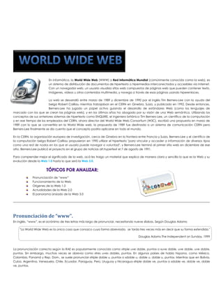 En informática, la World Wide Web (WWW) o Red Informática Mundial (comúnmente conocida como la web), es un sistema de distribución de documentos de hipertexto o hipermedios interconectados y accesibles vía Internet. Con un navegador web, un usuario visualiza sitios web compuestos de páginas web que pueden contener texto, imágenes, vídeos u otros contenidos multimedia, y navega a través de esas páginas usando hiperenlaces. 
La web se desarrolló entre marzo de 1989 y diciembre de 1990 por el inglés Tim Berners-Lee con la ayuda del belga Robert Cailliau mientras trabajaban en el CERN en Ginebra, Suiza, y publicado en 1992. Desde entonces, Berners-Lee ha jugado un papel activo guiando el desarrollo de estándares Web (como los lenguajes de marcado con los que se crean las páginas web), y en los últimos años ha abogado por su visión de una Web semántica. Utilizando los conceptos de sus anteriores sistemas de hipertexto como ENQUIRE, el ingeniero británico Tim Berners-Lee, un científico de la computación y en ese tiempo de los empleados del CERN, ahora director del World Wide Web Consortium (W3C), escribió una propuesta en marzo de 1989 con lo que se convertiría en la World Wide web, la propuesta de 1989 fue destinada a un sistema de comunicación CERN pero Berners-Lee finalmente se dio cuenta que el concepto podría aplicarse en todo el mundo. 
En la CERN, la organización europea de investigación, cerca de Ginebra en la frontera entre Francia y Suiza, Berners-Lee y el científico de la computación belga Robert Cailliau propusieron en 1990 utilizar el hipertexto "para vincular y acceder a información de diversos tipos como una red de nodos en los que el usuario puede navegar a voluntad", y Berners-Lee terminó el primer sitio web en diciembre de ese año. Berners-Lee publicó el proyecto en el grupo de noticias alt.hypertext el 7 de agosto de 1991. 
Para comprender mejor el significado de la web, acá les traigo un material que explica de manera clara y sencilla lo que es la Web y su evolución desde la Web 1.0 hasta lo que será la Web 3.0. 
Pronunciación de “www” 
Funcionamiento de la Web 
Orígenes de la Web 1.0 
Actualidades de la Web 2.0 
El panorama ansiado de la Web 3.0 
Pronunciación de “www”. 
En inglés, “www”, es el acrónimo de tres letras más largo de pronunciar, necesitando nueve sílabas. Según Douglas Adams: 
"La World Wide Web es la única cosa que conozco cuya forma abreviada, se tarda tres veces más en decir que su forma extendida." 
Douglas Adams The Independent on Sunday, 1999 
La pronunciación correcta según la RAE es popularmente conocida como «triple uve doble, punto» o «uve doble, uve doble, uve doble, punto». Sin embargo, muchas veces se abrevia como «tres uves dobles, punto». En algunos países de habla hispana, como México, Colombia, Panamá y Rep. Dom., se suele pronunciar «triple doble u, punto» o «doble u, doble u, doble u, punto». Mientras que en Bolivia, Cuba, Argentina, Venezuela, Chile, Ecuador, Paraguay, Perú, Uruguay y Nicaragua «triple doble ve, punto» o «doble ve, doble ve, doble ve, punto».  