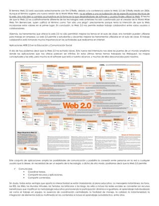 El término Web 2.0 está asociado estrechamente con Tim O'Reilly, debido a la conferencia sobre la Web 2.0 de O'Reilly Media en 2004. Aunque el término sugiere una nueva versión de la World Wide Web, no se refiere a una actualización de las especificaciones técnicas de la web, sino más bien a cambios acumulativos en la forma en la que desarrolladores de software y usuarios finales utilizan la Web. El hecho de que la Web 2.0 es cualitativamente diferente de las tecnologías web anteriores ha sido cuestionado por el creador de la World Wide Web Tim Berners-Lee, quien calificó al término como "tan sólo una jerga"- precisamente porque tenía la intención de que la Web incorporase estos valores en el primer lugar. En conclusión, la Web 2.0 nos permite realizar trabajo colaborativo entre varios usuarios o colaboradores. 
Además, las herramientas que ofrece la web 2.0 no sólo permitirán mejorar los temas en el aula de clase, sino también pueden utilizarse para trabajo en empresa. La web 2.0 permite a estudiantes y docentes mejorar las herramientas utilizadas en el aula de clase. El trabajo colaborativo está tomando mucha importancia en las actividades que realicemos en internet. 
Aplicaciones WEB 2.0 en la Educación y Comunicación Social 
A día de hoy podemos decir que la Web 2.0 ha echado raíces. Esta nueva red internauta nos abre las puertas de un mundo amplísimo donde las aplicaciones que nos ofrece parecen ser infinitas. En estos últimos temas hemos trabajado las Webquest, los mapas conceptuales y las wikis, pero mucho es el software que está a nuestro alcance, y muchos de ellos desconocidos para nosotros. 
Este conjunto de aplicaciones amplía las posibilidades de comunicación y posibilita la conexión entre personas en la red a cualquier usuario que lo desee, sin necesidad de ser un experto de la tecnología, o dicho de otro modo, podríamos decir que la Web 2.0 permite: 
 Comunicarse. 
 Coordinar tareas. 
 Compartir recursos y aplicaciones. 
 Compartir contenidos. 
Sin duda, todas estas ventajas que aporta la interactividad se están trasladando al plano educativo. La mensajería instantánea, los foros, las RSS, las Wikis, los Mundos Virtuales, las Tertulias, las bitácoras o los blogs, las wikis o incluso las redes sociales se convierten en recursos beneficiosos que modifican la metodología educativa promoviendo la participación dinámica e igualitaria, el aprendizaje individualizado así como el trabajo en equipo, la ausencia de coordinación centralizada, la facilidad de manejo, la calidad, la instantaneidad, la integración de elementos lúdicos multimedia en los contenidos e incluso el aprendizaje autodidáctico, entre otros.  