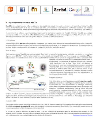 Regresar al listado de Tópicos 
El panorama ansiado de la Web 3.0 
Web 3.0 es un neologismo que se utiliza para describir la ev olución del uso y la interacción en la red a trav és de diferentes caminos. Ello 
incluye, la transformación de la red en una base de datos, un mov imiento hacia hacer los contenidos accesibles por múltiples 
aplicaciones non-browser, el empuje de las tecnologías de inteligencia artificial, la web semántica, la Web Geoespacial, o la mWeb 3D. 
Frecuentemente es utilizado por el mercado para promocionar las mejoras respecto a la Web 2.0. El término Web 3.0 apareció por 
primera v ez en 2006 en un artículo de Jeffrey Zeldman, crítico de la Web 2.0 y asociado a tecnologías como AJAX. Actualmente existe un 
debate considerable en torno a lo que significa Web 3.0, y cuál es la definición acertada. 
Innov aciones 
Las tecnologías de la Web 3.0, como programas inteligentes, que utilizan datos semánticos, se han implementado y usado a pequeña 
escala en compañías para conseguir una manipulación de datos más eficiente. En los últimos años, sin embargo, ha habido un ma yor 
enfoque dirigido a trasladar estas tecnologías de inteligencia semántica al público general.. 
Bases de datos 
El primer paso hacia la "Web 3.0" es el nacimiento de la "Data Web", ya que los formatos en que se publica la información en Internet son 
dispares, como XML, RDF y microformatos; el reciente crecimiento de la tecnología SPARQL, permite un lenguaje estandarizado y API para 
la búsqueda a trav és de bases de datos en la red. La "Data Web" permite un nuev o niv el de integración de datos y aplicación inter-operable, 
haciendo los datos tan accesibles y enlazables como las 
páginas web. La "Data Web" es el primer paso hacia la completa 
“Web Semántica”. En la fase “Data Web”, el objetiv o es 
principalmente hacer que los datos estructurados sean accesibles 
utilizando RDF. El escenario de la "Web Semántica" ampliará su 
alcance en tanto que los datos estructurados e incluso, lo que 
tradicionalmente se ha denominado contenido semi-estructurado 
(como páginas web, documentos, etc.), este disponible en los 
formatos semánticos de RDF y OWL.2 
Inteligencia artificial 
Web 3.0 también ha sido utilizada para describir el camino evolutivo 
de la red que conduce a la inteligencia artificial. Algunos escépticos 
lo v en como una v isión inalcanzable. Sin embargo, compañías 
como IBM y Google están implementando nuev as tecnologías que 
cosechan información sorprendente, como el hecho de hacer 
predicciones de canciones que serán un éxito, tomando como 
base información de las webs de música de la Univ ersidad. Existe 
también un debate sobre si la fuerza conductora tras Web 3.0 serán los sistemas inteligentes, o si la inteligencia v endrá de una forma más 
orgánica, es decir, de sistemas de inteligencia humana, a través de serv icios colaborativ os como del.icio.us, Flickr y Digg, que extraen el 
sentido y el orden de la red existente y cómo la gente interactúa con ella. 
Ev olución al 3D 
Otro posible destino para la Web 3.0 es la dirección hacia la v isión 3D, liderada por el Web3D Consortium. Esto implicaría la transformación 
de la Web en una serie de espacios 3D, llev ando más lejos el concepto propuesto por Second Life.5 Esto podría abrir nuev as formas de 
conectar y colaborar, utilizando espacios tridimensionales.6 
En lo que a su aspecto semántico se refiere, la Web 3.0 es una extensión del World Wide Web en el que se puede expresar no sólo 
lenguaje natural, también se puede utilizar un lenguaje que se puede entender, interpretar, utilizar por agentes software, permitiendo de 
este modo encontrar, compartir e integrar la información más fácilmente. Regresar al listado de Tópicos 
