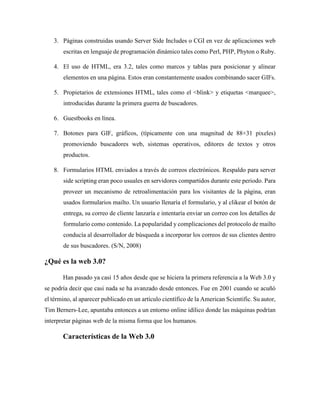 3. Páginas construidas usando Server Side Includes o CGI en vez de aplicaciones web
escritas en lenguaje de programación dinámico tales como Perl, PHP, Phyton o Ruby.
4. El uso de HTML, era 3.2, tales como marcos y tablas para posicionar y alinear
elementos en una página. Estos eran constantemente usados combinando sacer GIFs.
5. Propietarios de extensiones HTML, tales como el <blink> y etiquetas <marquee>,
introducidas durante la primera guerra de buscadores.
6. Guestbooks en línea.
7. Botones para GIF, gráficos, (típicamente con una magnitud de 88×31 pixeles)
promoviendo buscadores web, sistemas operativos, editores de textos y otros
productos.
8. Formularios HTML enviados a través de correos electrónicos. Respaldo para server
side scripting eran poco usuales en servidores compartidos durante este periodo. Para
proveer un mecanismo de retroalimentación para los visitantes de la página, eran
usados formularios mailto. Un usuario llenaría el formulario, y al clikear el botón de
entrega, su correo de cliente lanzaría e intentaría enviar un correo con los detalles de
formulario como contenido. La popularidad y complicaciones del protocolo de mailto
conducía al desarrollador de búsqueda a incorporar los correos de sus clientes dentro
de sus buscadores. (S/N, 2008)
¿Qué es la web 3.0?
Han pasado ya casi 15 años desde que se hiciera la primera referencia a la Web 3.0 y
se podría decir que casi nada se ha avanzado desde entonces. Fue en 2001 cuando se acuñó
el término, al aparecer publicado en un artículo científico de la American Scientific. Su autor,
Tim Berners-Lee, apuntaba entonces a un entorno online idílico donde las máquinas podrían
interpretar páginas web de la misma forma que los humanos.
Características de la Web 3.0
 