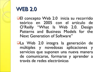 WEB 2.0 El concepto Web 2.0  inicia su recorrido teórico en 2005 con el artículo de O’Reilly “What Is Web 2.0. Design Patterns and Business Models for the Next Generation of Software” La Web 2.0 integra la generación de múltiples y novedosas aplicaciones y servicios que suponen una nueva manera de comunicarse, formarse y aprender a través de redes electrónicas 